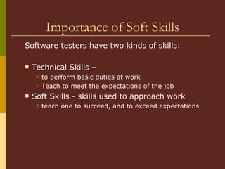 Importance of Soft Skills Software testers have two kinds of skills:  Technical Skills – to perform basic duties at work Teach to meet the expectations of the job  Soft Skills - skills used to approach work teach one to succeed, and to exceed expectations  