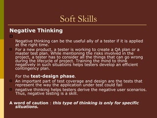 Soft Skills Negative Thinking   Negative thinking can be the useful ally of a tester if it is applied at the right time.  For a new product, a tester is working to create a QA plan or a master test plan. While mentioning the risks involved in the project, a tester has to consider all the things that can go wrong during the lifecycle of project. Training the mind to think negatively in such situations helps testers develop an efficient contingency plan.     For the  test-design phase .  An important part of test coverage and design are the tests that represent the way the application under test could fail negative thinking helps testers derive the negative user scenarios. Thus, negative testing is a skill.  A word of caution  :  this type of thinking is only for specific situations.  