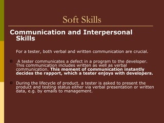 Soft Skills Communication and Interpersonal Skills   For a tester, both verbal and written communication are crucial.  A tester communicates a defect in a program to the developer. This communication includes written as well as verbal communication.  This moment of communication instantly decides the rapport, which a tester enjoys with developers. During the lifecycle of product, a tester is asked to present the product and testing status either via verbal presentation or written data, e.g. by emails to management. 