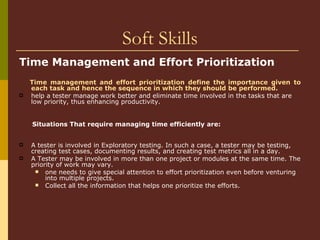 Soft Skills Time Management and Effort Prioritization   Time management and effort prioritization define the importance given to each task and hence the sequence in which they should be performed.   help a tester manage work better and eliminate time involved in the tasks that are low priority, thus enhancing productivity.  Situations That require managing time efficiently are: A tester is involved in Exploratory testing. In such a case, a tester may be testing, creating test cases, documenting results, and creating test metrics all in a day.  A Tester may be involved in more than one project or modules at the same time. The priority of work may vary.  one needs to give special attention to effort prioritization even before venturing into multiple projects.  Collect all the information that helps one prioritize the efforts.   