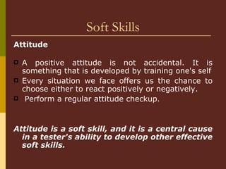 Soft Skills Attitude   A positive attitude is not accidental. It is something that is developed by training one's self Every situation we face offers us the chance to choose either to react positively or negatively. Perform a regular attitude checkup.  Attitude is a soft skill, and it is a central cause in a tester's ability to develop other effective soft skills. 
