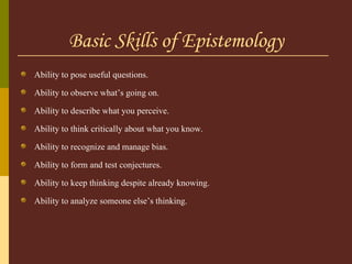 Basic Skills of Epistemology Ability to pose useful questions. Ability to observe what’s going on. Ability to describe what you perceive. Ability to think critically about what you know. Ability to recognize and manage bias. Ability to form and test conjectures. Ability to keep thinking despite already knowing. Ability to analyze someone else’s thinking. 