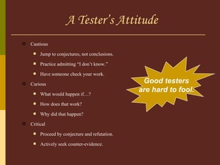 A Tester’s Attitude Cautious Jump to conjectures, not conclusions. Practice admitting “I don’t know.” Have someone check your work. Curious What would happen if…? How does that work? Why did that happen? Critical Proceed by conjecture and refutation. Actively seek counter-evidence. Good testers are hard to fool. 