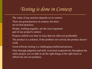 Testing is done in Context The value of any practice depends on its context.  There are good practices in context, but there  are no best practices.  People, working together, are the most important  part of any project's context.  Projects unfold over time in ways that are often not predictable.  The product is a solution. If the problem isn't solved, the product doesn't work.  Good software testing is a challenging intellectual process.  Only through judgment and skill, exercised cooperatively throughout the entire project, are we able to do the right things at the right times to effectively test our products. 