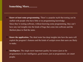 Know at least some programming .  There’s a popular myth that testing can be staffed with people who have little or no programming knowledge. Since they’re testing software, without knowing some programming, they can’t have any real insights into the kinds of bugs that come into software and the likeliest place to find the same. Know the application.  The ideal tester has deep insights into how the users will exploit the program’s features and the kinds of cockpit errors that users are likely to make.   Intelligence.  The single most important quality for testers (just as for programmers) is raw intelligence, good testers, just as programmers, are smart people.   Something More……… 