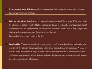Hyper-sensitivity to little things.  Good testers notice little things that others miss or ignore. Testers see symptoms, not bugs.   Tolerance for chaos .  People react to chaos and uncertainty in different ways. If the tester waits for all issues to be fully resolved before starting test design or testing, he won’t get started until after the software has been shipped. Testers have to be flexible and be able to drop things when blocked and move on to another thing that is not blocked. Testers always have many irons in the fire.   People skills.   You can be an effective programmer even if you are hostile and anti-social; that won’t work for a tester. Testers can take a lot of abuse from outraged programmers. A sense of humour and a thick skin will help the tester survive. Testers may have to be diplomatic when confronting a programmer with a fundamental goof. Diplomacy, tact, a ready smile- all work to the independent tester’s advantage . 