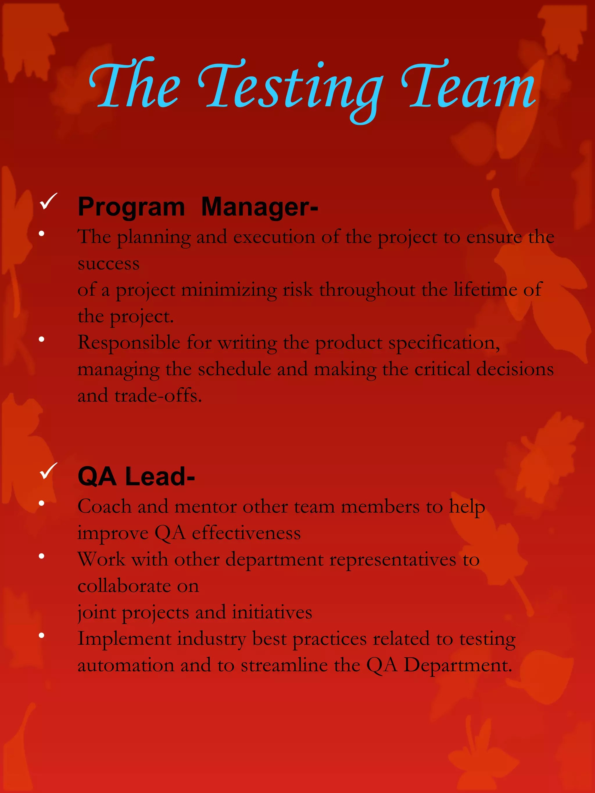 The Testing Team
 Program Manager-
• The planning and execution of the project to ensure the
success
of a project minimizing risk throughout the lifetime of
the project.
• Responsible for writing the product specification,
managing the schedule and making the critical decisions
and trade-offs.
 QA Lead-
• Coach and mentor other team members to help
improve QA effectiveness
• Work with other department representatives to
collaborate on
joint projects and initiatives
• Implement industry best practices related to testing
automation and to streamline the QA Department.
 