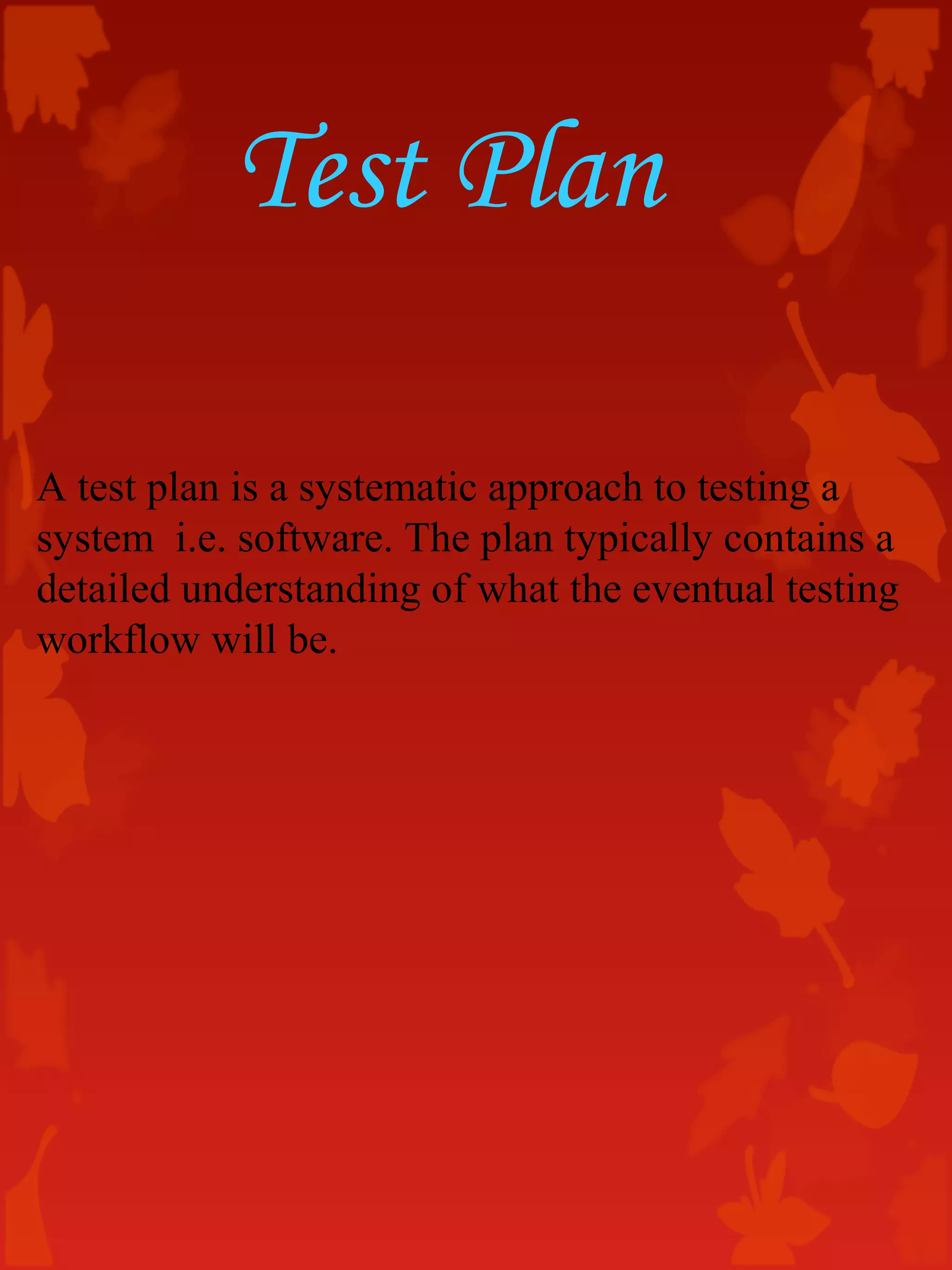 Test Plan
A test plan is a systematic approach to testing a
system i.e. software. The plan typically contains a
detailed understanding of what the eventual testing
workflow will be.
 