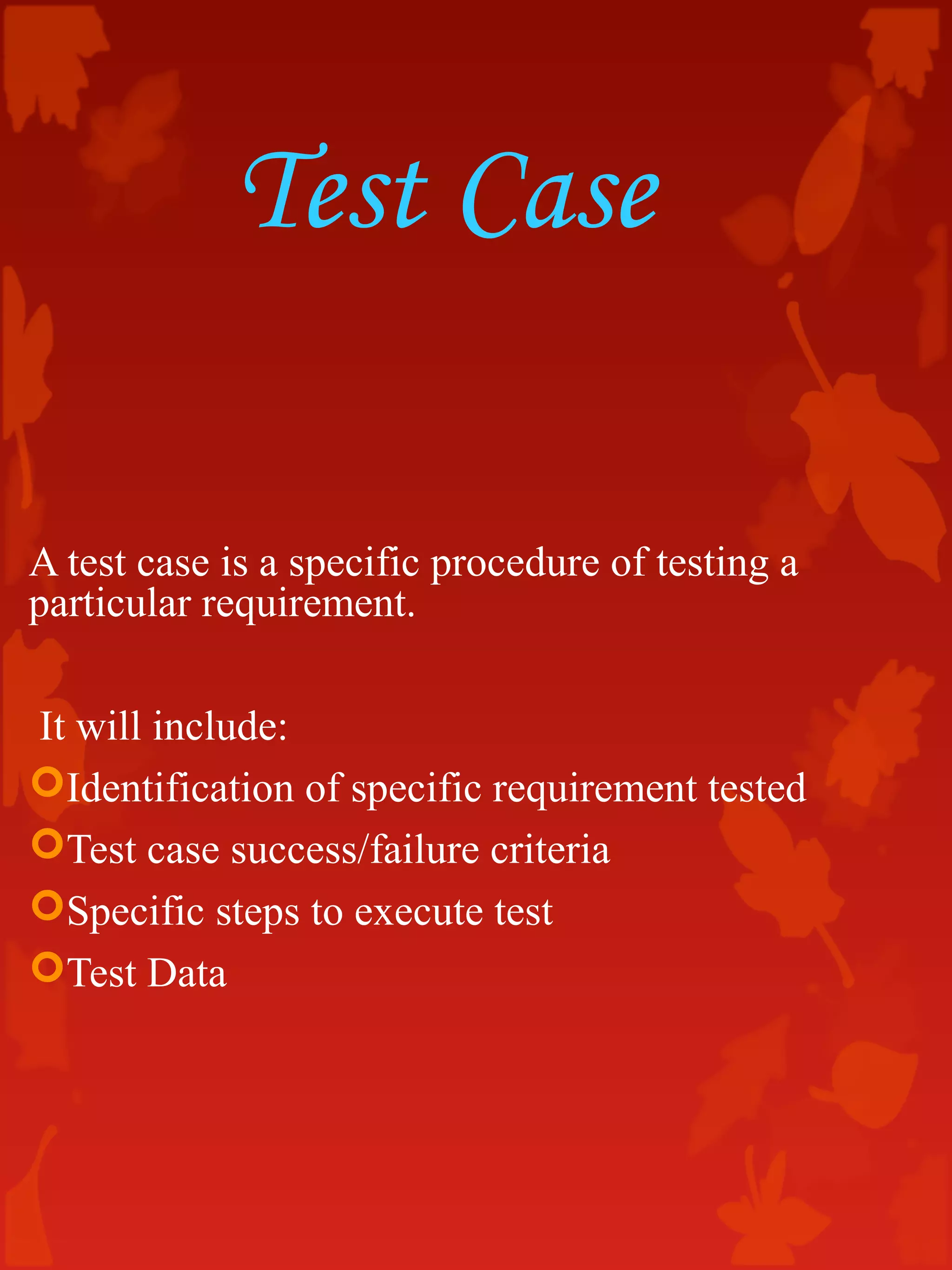 Test Case
A test case is a specific procedure of testing a
particular requirement.
It will include:
Identification of specific requirement tested
Test case success/failure criteria
Specific steps to execute test
Test Data
 