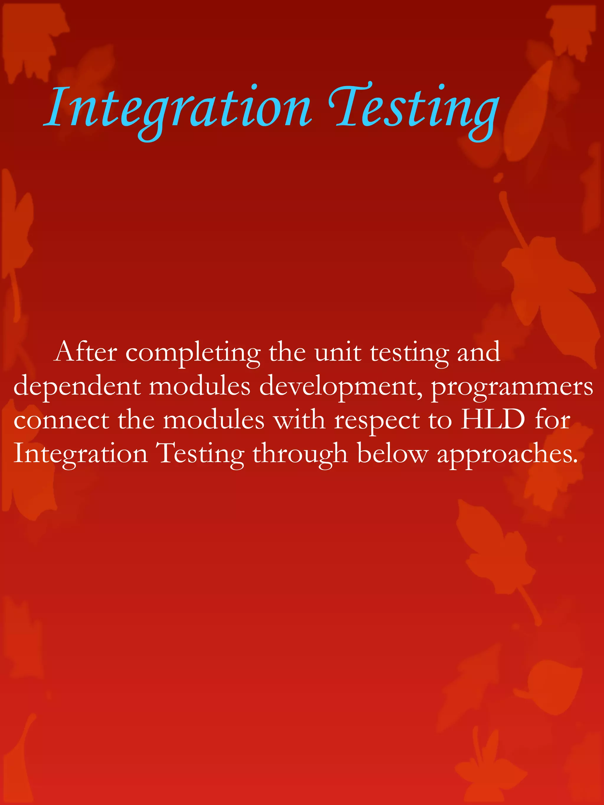 Integration Testing
After completing the unit testing and
dependent modules development, programmers
connect the modules with respect to HLD for
Integration Testing through below approaches.
 