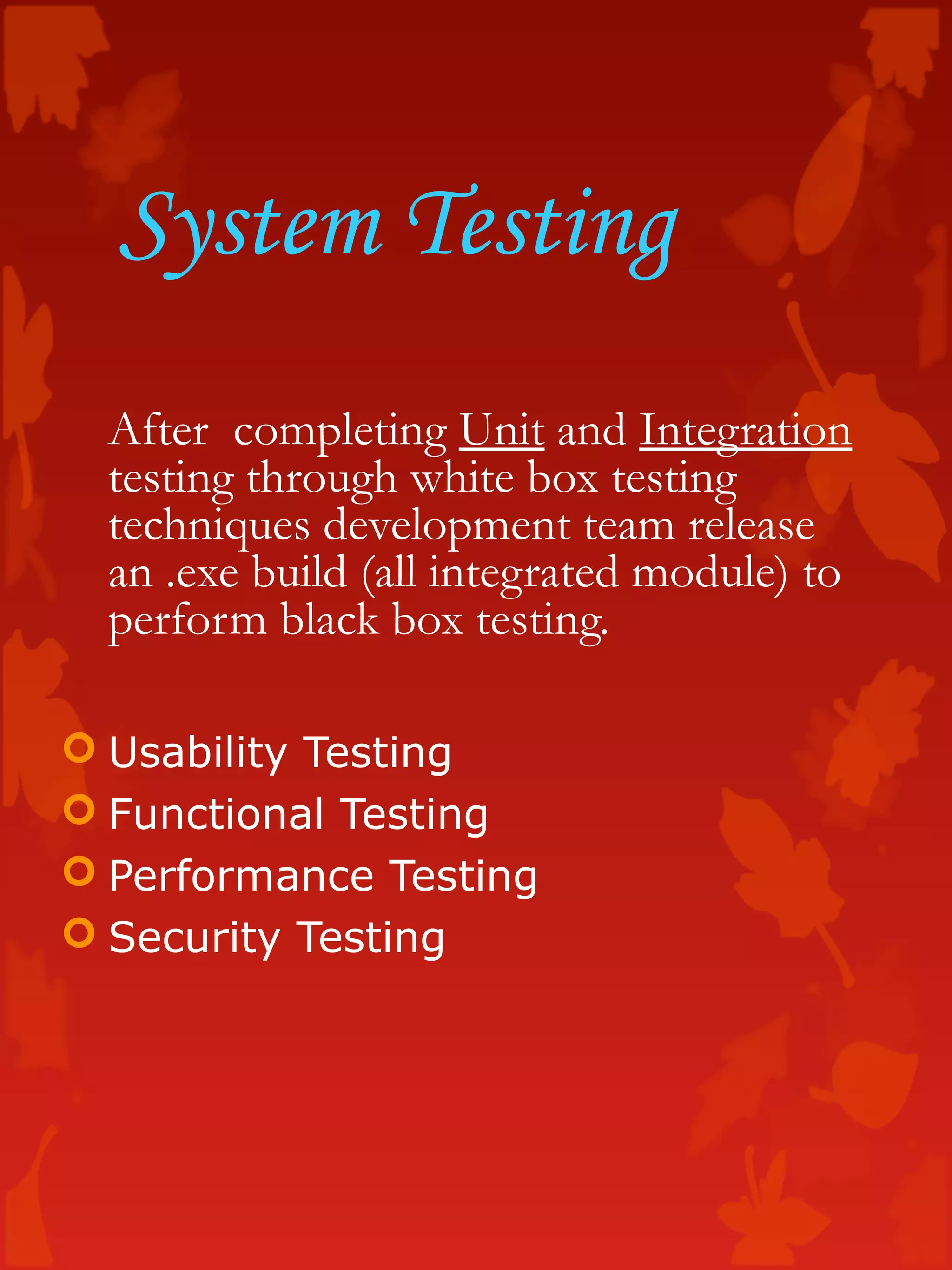 System Testing
After completing Unit and Integration
testing through white box testing
techniques development team release
an .exe build (all integrated module) to
perform black box testing.
 Usability Testing
 Functional Testing
 Performance Testing
 Security Testing
 
