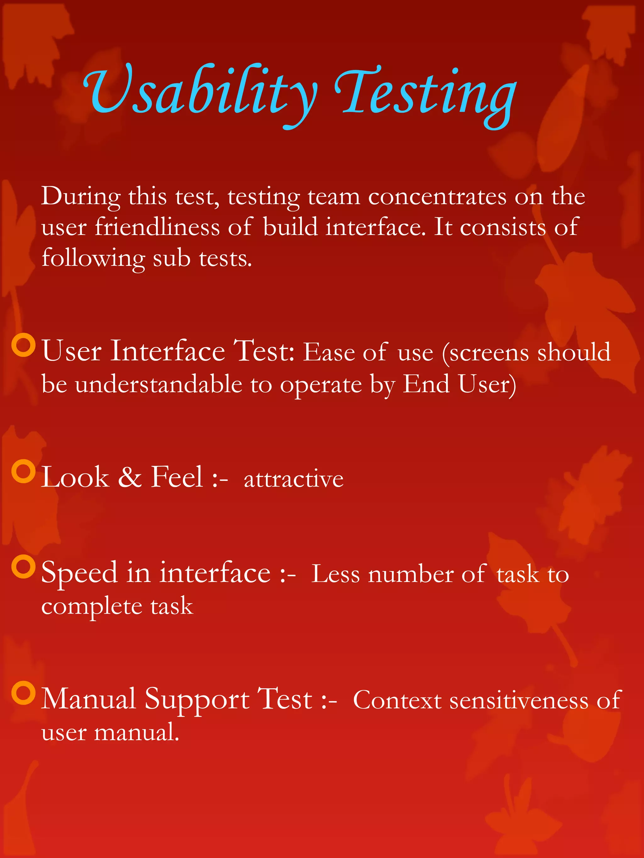 Usability Testing
During this test, testing team concentrates on the
user friendliness of build interface. It consists of
following sub tests.
User Interface Test: Ease of use (screens should
be understandable to operate by End User)
Look & Feel :- attractive
Speed in interface :- Less number of task to
complete task
Manual Support Test :- Context sensitiveness of
user manual.
 