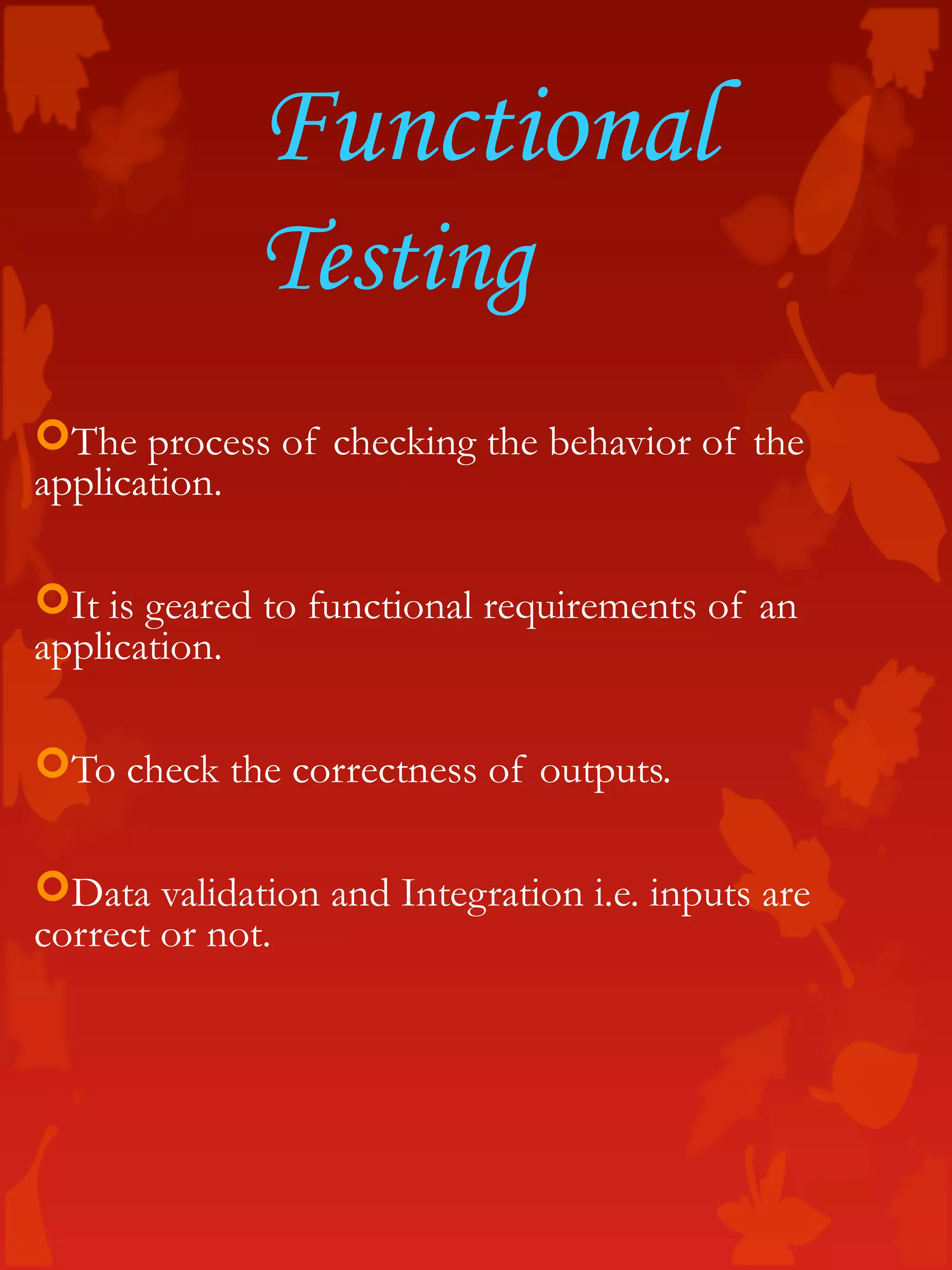 Functional
Testing
The process of checking the behavior of the
application.
It is geared to functional requirements of an
application.
To check the correctness of outputs.
Data validation and Integration i.e. inputs are
correct or not.
 