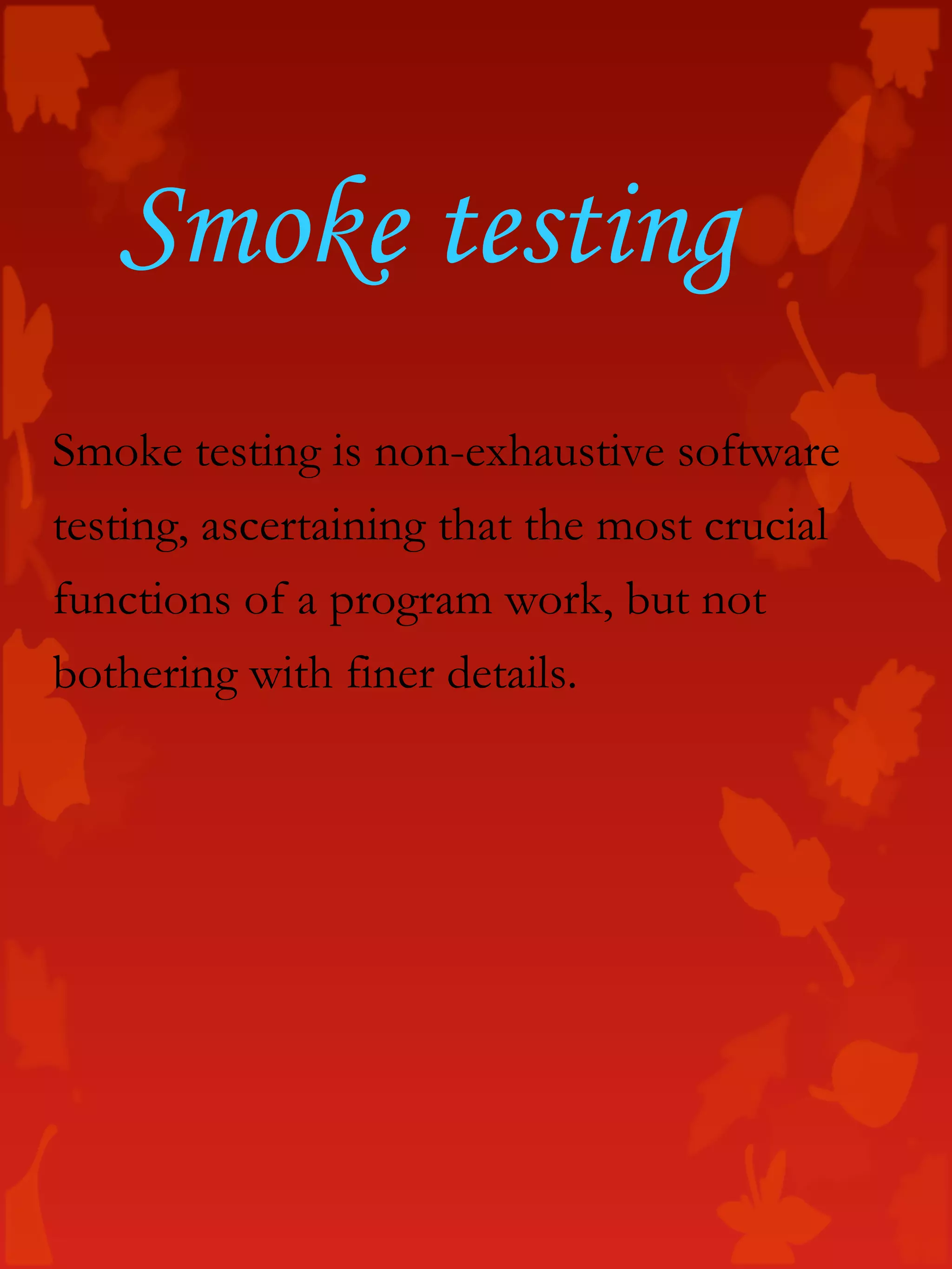 Smoke testing is non-exhaustive software
testing, ascertaining that the most crucial
functions of a program work, but not
bothering with finer details.
Smoke testing
 