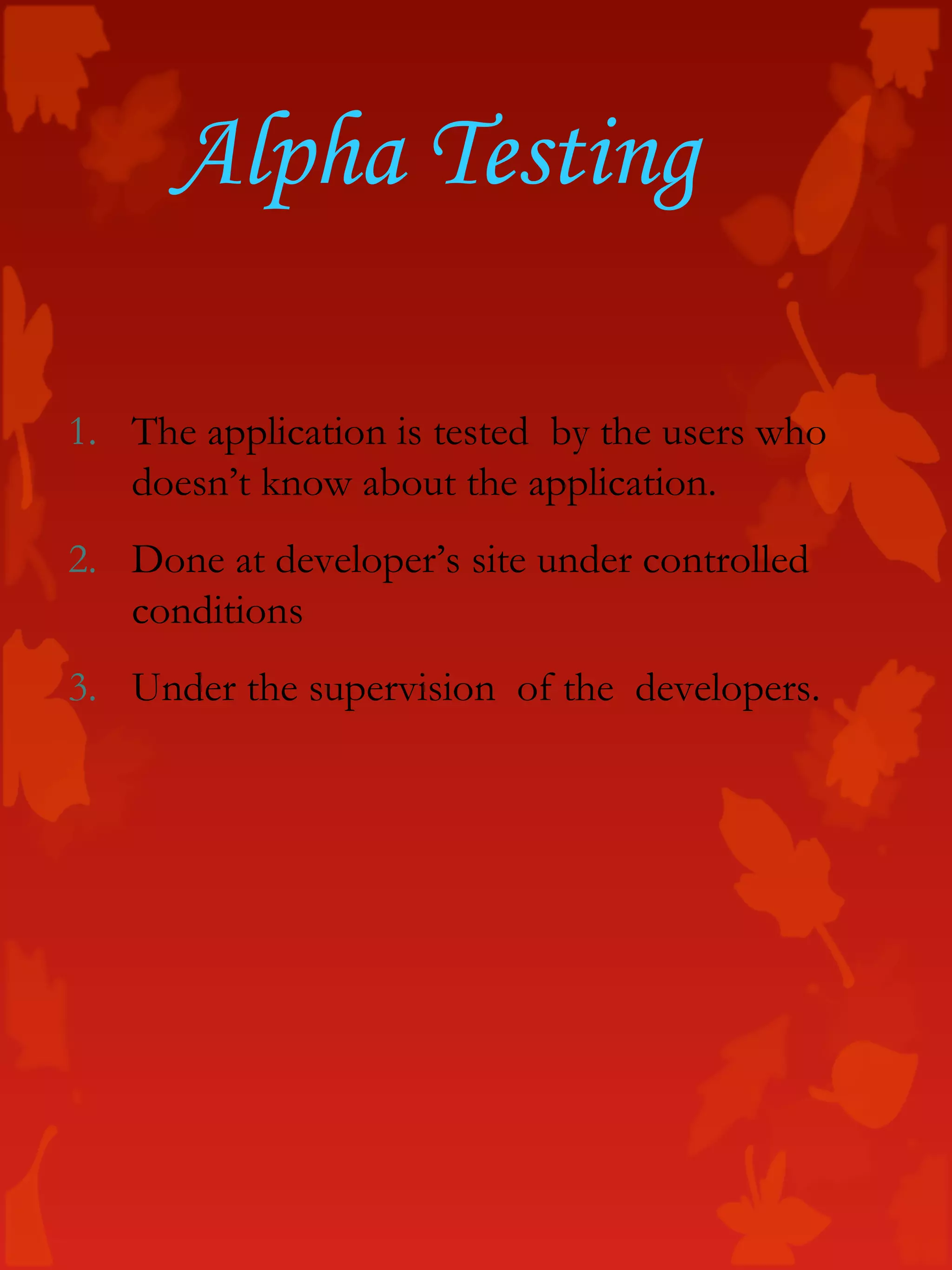 Alpha Testing
1. The application is tested by the users who
doesn’t know about the application.
2. Done at developer’s site under controlled
conditions
3. Under the supervision of the developers.
 