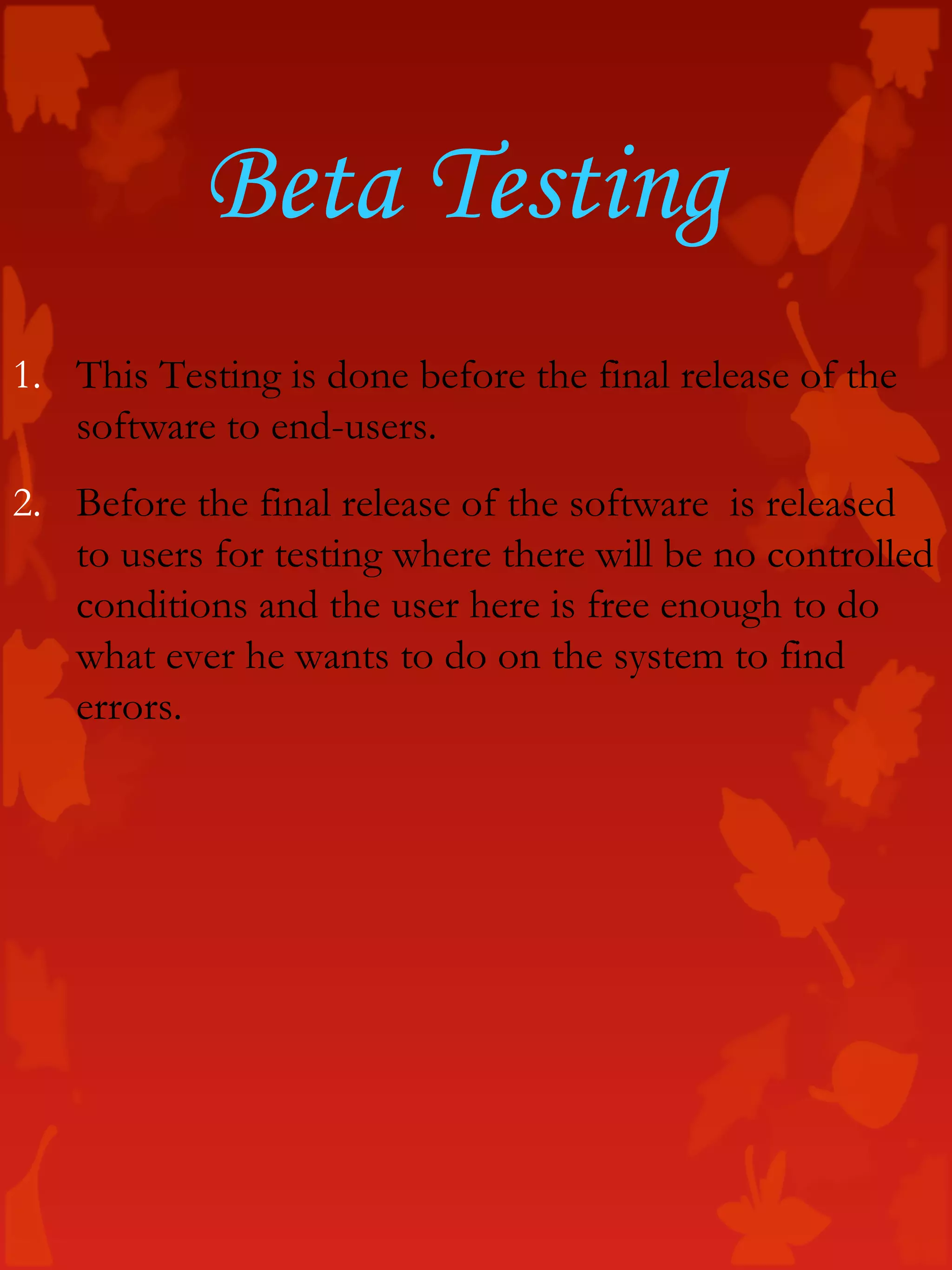 Beta Testing
1. This Testing is done before the final release of the
software to end-users.
2. Before the final release of the software is released
to users for testing where there will be no controlled
conditions and the user here is free enough to do
what ever he wants to do on the system to find
errors.
 