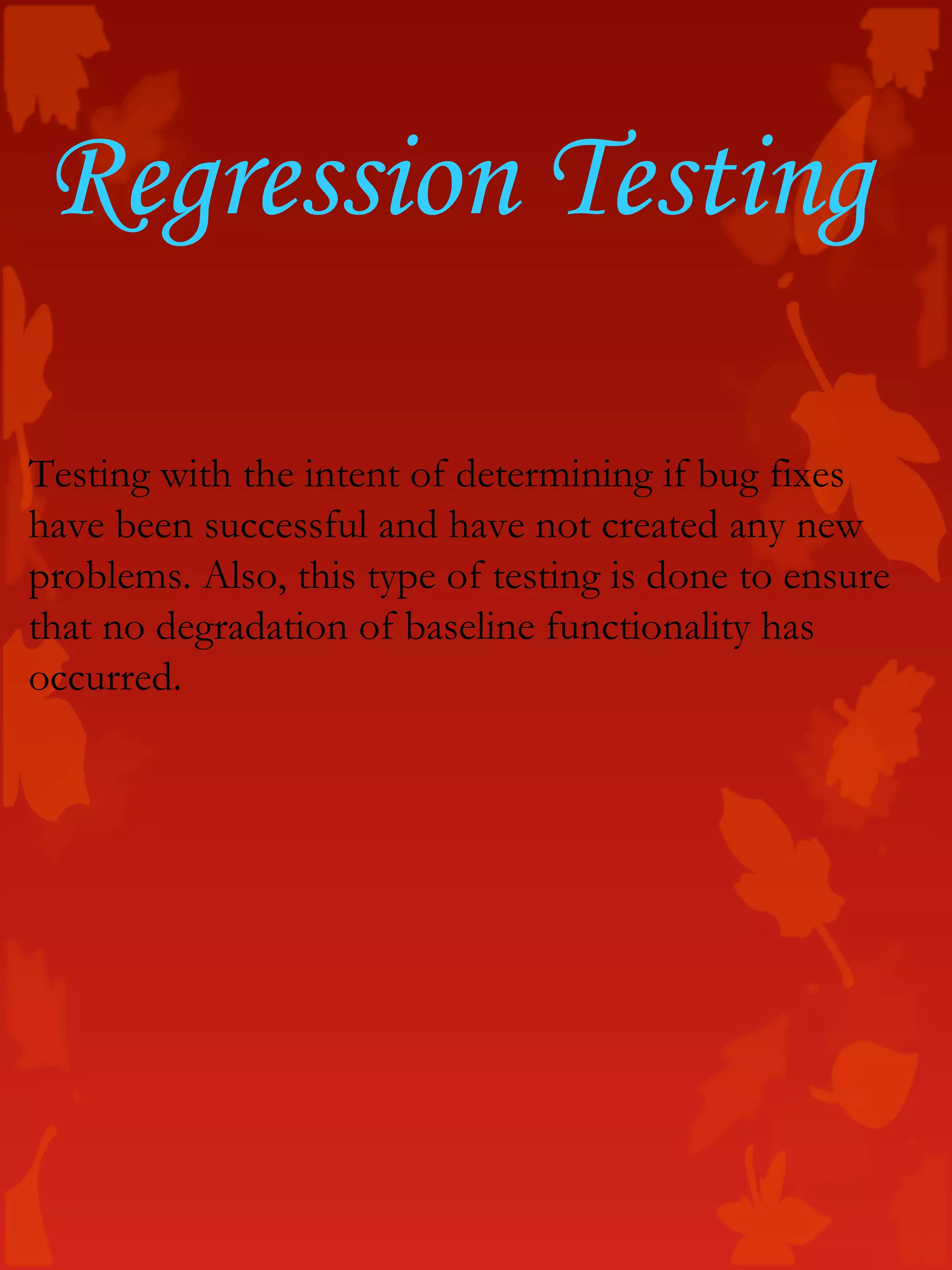 Regression Testing
Testing with the intent of determining if bug fixes
have been successful and have not created any new
problems. Also, this type of testing is done to ensure
that no degradation of baseline functionality has
occurred.
 