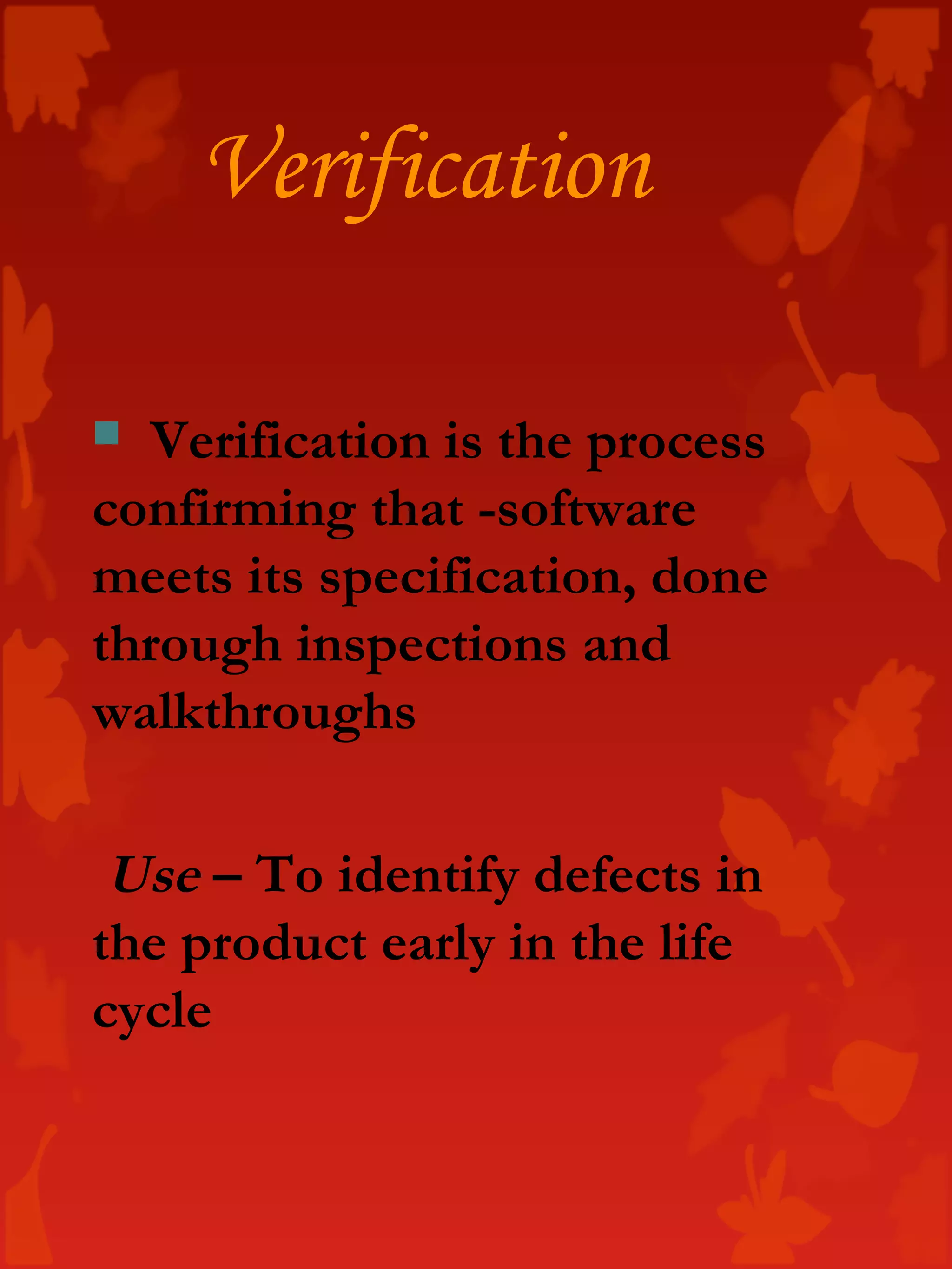 Verification
 Verification is the process
confirming that -software
meets its specification, done
through inspections and
walkthroughs
Use – To identify defects in
the product early in the life
cycle
 
