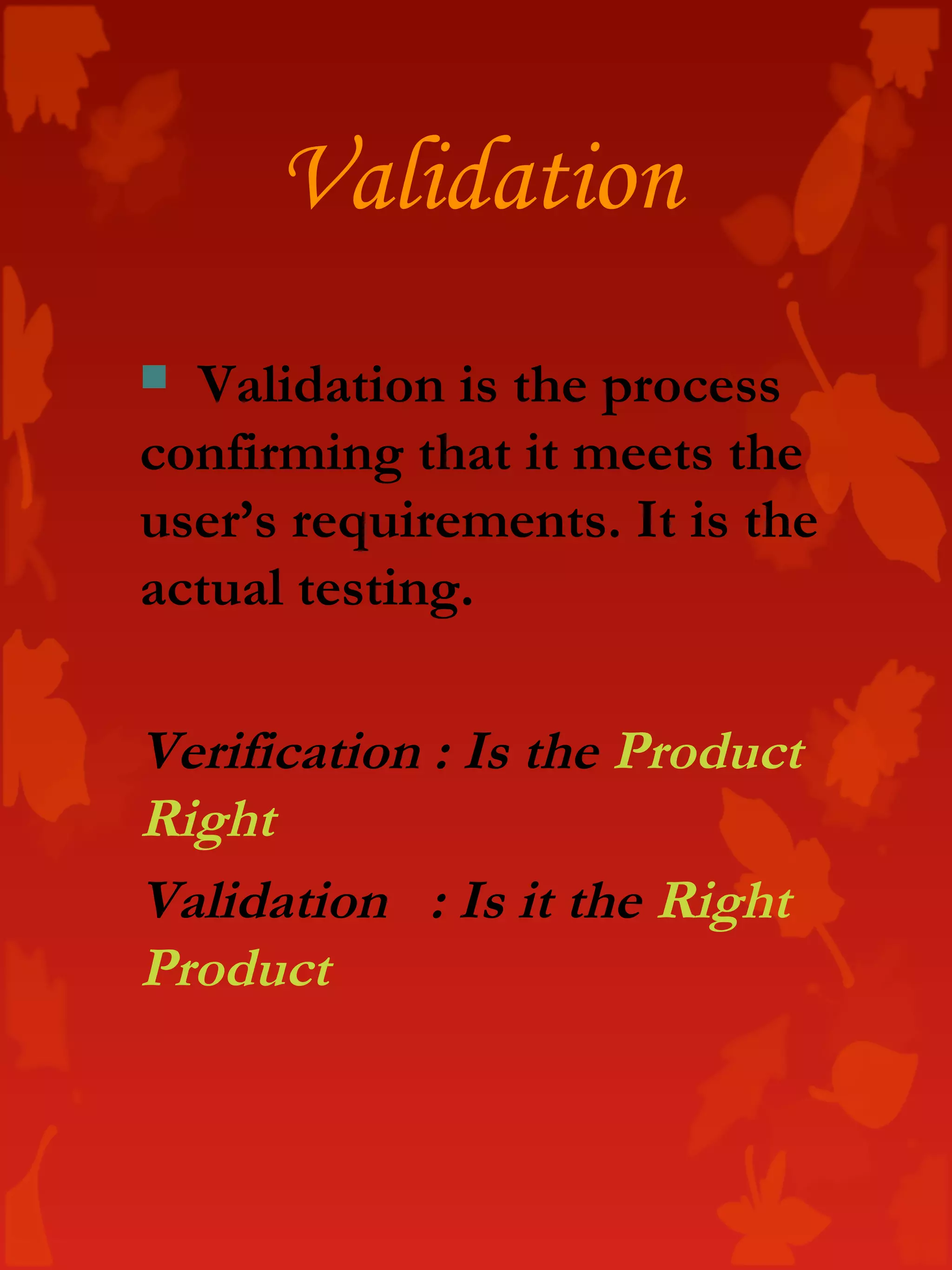 Validation
 Validation is the process
confirming that it meets the
user’s requirements. It is the
actual testing.
Verification : Is the Product
Right
Validation : Is it the Right
Product
 