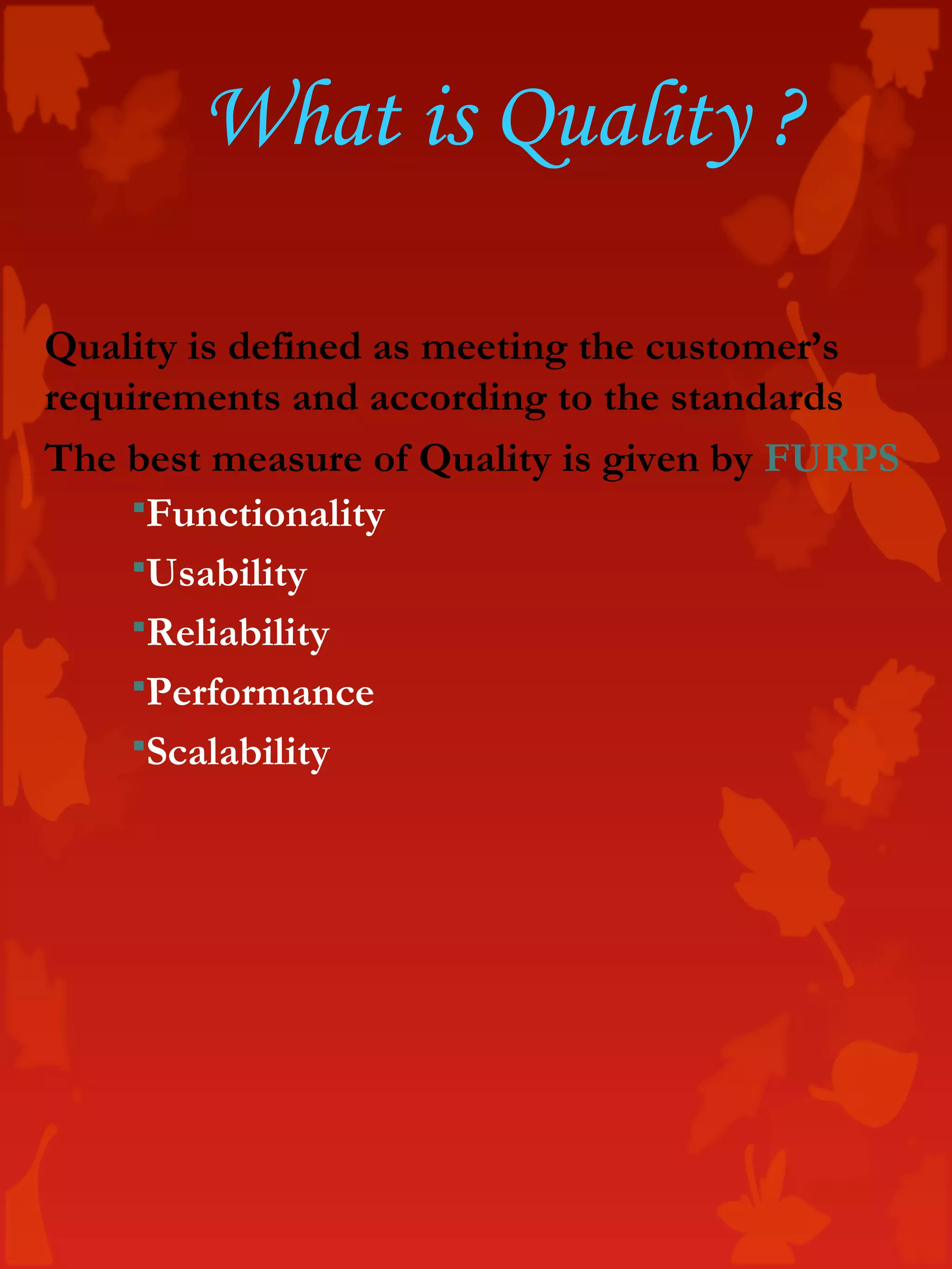Quality is defined as meeting the customer’s
requirements and according to the standards
The best measure of Quality is given by FURPS
Functionality
Usability
Reliability
Performance
Scalability
What is Quality ?
 