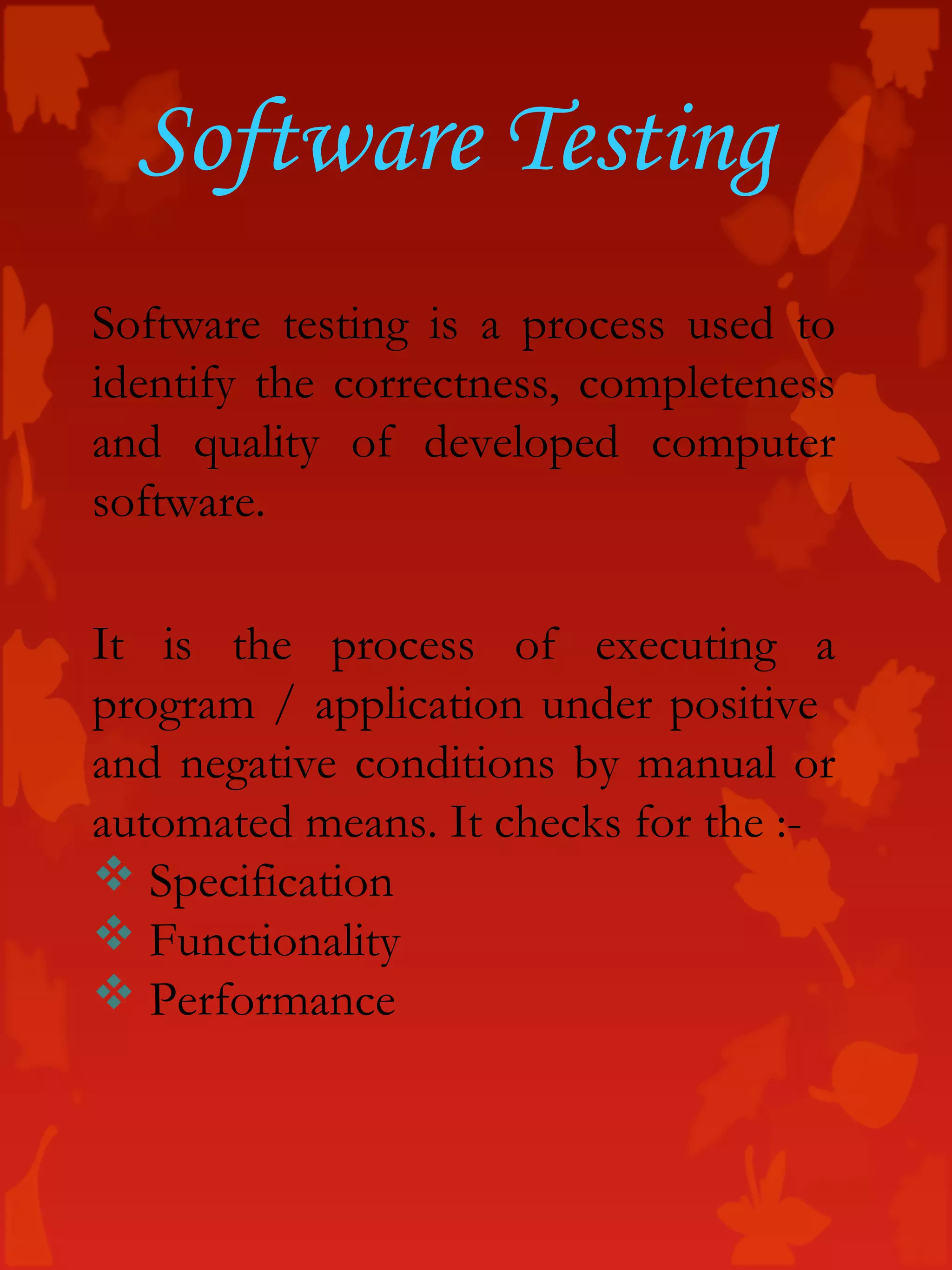 Software testing is a process used to
identify the correctness, completeness
and quality of developed computer
software.
It is the process of executing a
program / application under positive
and negative conditions by manual or
automated means. It checks for the :-
 Specification
 Functionality
 Performance
Software Testing
 