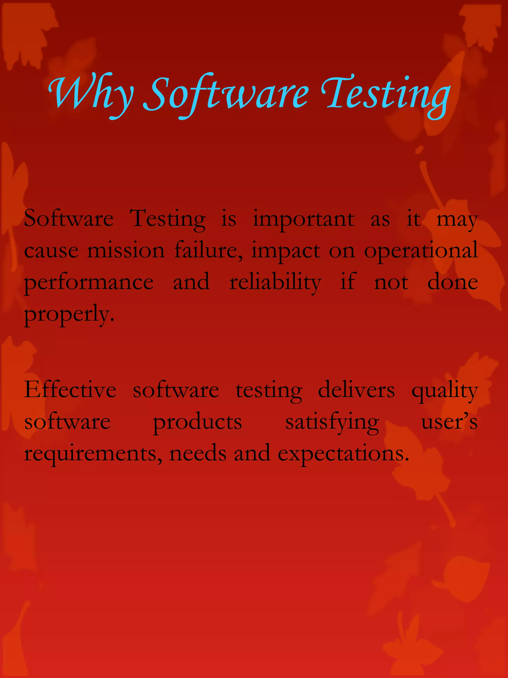 Software Testing is important as it may
cause mission failure, impact on operational
performance and reliability if not done
properly.
Effective software testing delivers quality
software products satisfying user’s
requirements, needs and expectations.
Why Software Testing
 