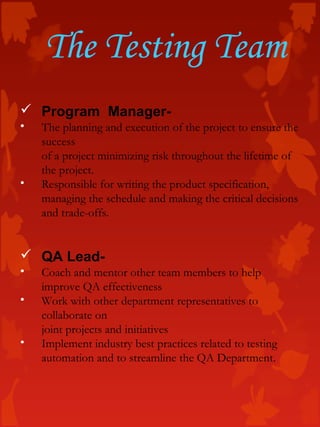 The Testing Team
 Program Manager-
• The planning and execution of the project to ensure the
success
of a project minimizing risk throughout the lifetime of
the project.
• Responsible for writing the product specification,
managing the schedule and making the critical decisions
and trade-offs.
 QA Lead-
• Coach and mentor other team members to help
improve QA effectiveness
• Work with other department representatives to
collaborate on
joint projects and initiatives
• Implement industry best practices related to testing
automation and to streamline the QA Department.
 