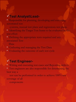 Test AnalystLead-
• Responsible for planning, developing and executing
automated test
systems, manual test plans and regressions test plans.
• Identifying the Target Test Items to be evaluated by the
test effort
• Defining the appropriate tests required and any
associated Test
Data
• Gathering and managing the Test Data
• Evaluating the outcome of each test cycle
Test Engineer-
• Writing and executing test cases and Reporting defects
• Test engineers are also responsible for determining the
best way a
test can be performed in order to achieve 100% test
coverage of all
components
 