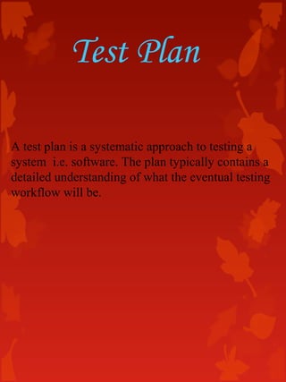 Test Plan
A test plan is a systematic approach to testing a
system i.e. software. The plan typically contains a
detailed understanding of what the eventual testing
workflow will be.
 
