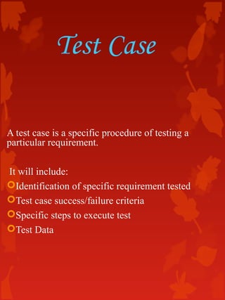 Test Case
A test case is a specific procedure of testing a
particular requirement.
It will include:
Identification of specific requirement tested
Test case success/failure criteria
Specific steps to execute test
Test Data
 