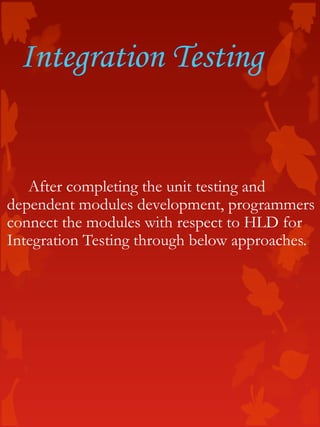Integration Testing
After completing the unit testing and
dependent modules development, programmers
connect the modules with respect to HLD for
Integration Testing through below approaches.
 