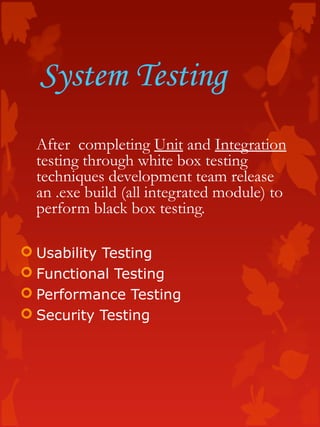 System Testing
After completing Unit and Integration
testing through white box testing
techniques development team release
an .exe build (all integrated module) to
perform black box testing.
 Usability Testing
 Functional Testing
 Performance Testing
 Security Testing
 