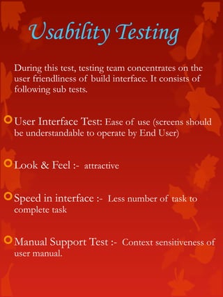 Usability Testing
During this test, testing team concentrates on the
user friendliness of build interface. It consists of
following sub tests.
User Interface Test: Ease of use (screens should
be understandable to operate by End User)
Look & Feel :- attractive
Speed in interface :- Less number of task to
complete task
Manual Support Test :- Context sensitiveness of
user manual.
 
