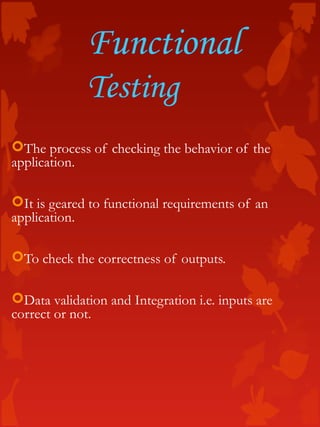 Functional
Testing
The process of checking the behavior of the
application.
It is geared to functional requirements of an
application.
To check the correctness of outputs.
Data validation and Integration i.e. inputs are
correct or not.
 