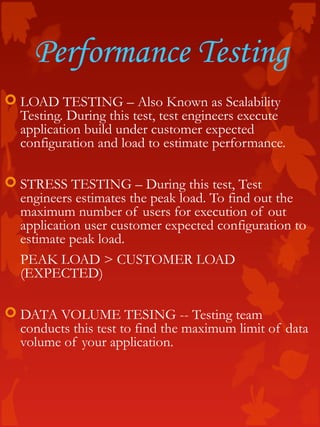 Performance Testing
 LOAD TESTING – Also Known as Scalability
Testing. During this test, test engineers execute
application build under customer expected
configuration and load to estimate performance.
 STRESS TESTING – During this test, Test
engineers estimates the peak load. To find out the
maximum number of users for execution of out
application user customer expected configuration to
estimate peak load.
PEAK LOAD > CUSTOMER LOAD
(EXPECTED)
 DATA VOLUME TESING -- Testing team
conducts this test to find the maximum limit of data
volume of your application.
 