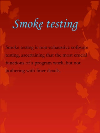 Smoke testing is non-exhaustive software
testing, ascertaining that the most crucial
functions of a program work, but not
bothering with finer details.
Smoke testing
 