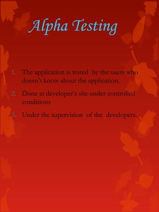 Alpha Testing
1. The application is tested by the users who
doesn’t know about the application.
2. Done at developer’s site under controlled
conditions
3. Under the supervision of the developers.
 