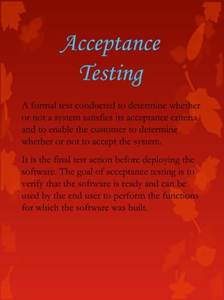 Acceptance
Testing
A formal test conducted to determine whether
or not a system satisfies its acceptance criteria
and to enable the customer to determine
whether or not to accept the system.
It is the final test action before deploying the
software. The goal of acceptance testing is to
verify that the software is ready and can be
used by the end user to perform the functions
for which the software was built.
 