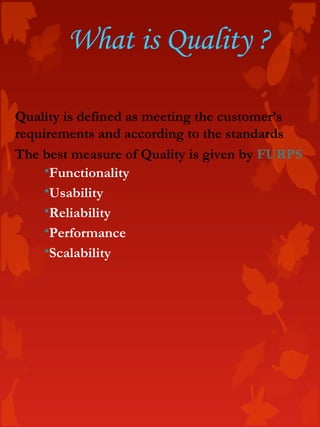 Quality is defined as meeting the customer’s
requirements and according to the standards
The best measure of Quality is given by FURPS
Functionality
Usability
Reliability
Performance
Scalability
What is Quality ?
 