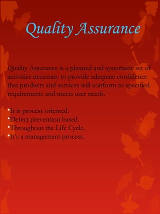Quality Assurance
Quality Assurance is a planned and systematic set of
activities necessary to provide adequate confidence
that products and services will conform to specified
requirements and meets user needs.
•It is process oriented.
•Defect prevention based.
•Throughout the Life Cycle.
•It’s a management process.
 