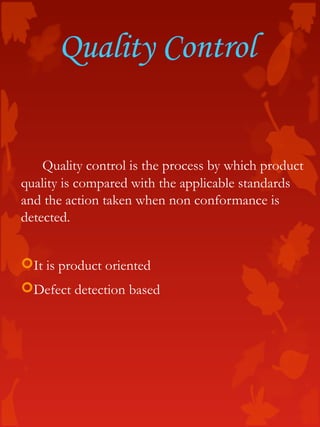 Quality Control
Quality control is the process by which product
quality is compared with the applicable standards
and the action taken when non conformance is
detected.
It is product oriented
Defect detection based
 