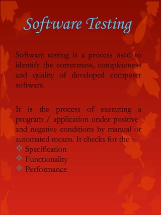 Software testing is a process used to
identify the correctness, completeness
and quality of developed computer
software.
It is the process of executing a
program / application under positive
and negative conditions by manual or
automated means. It checks for the :-
 Specification
 Functionality
 Performance
Software Testing
 