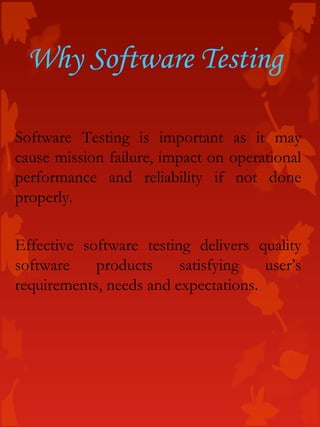 Software Testing is important as it may
cause mission failure, impact on operational
performance and reliability if not done
properly.
Effective software testing delivers quality
software products satisfying user’s
requirements, needs and expectations.
Why Software Testing
 