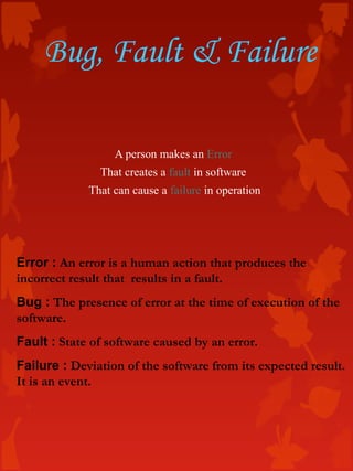 Bug, Fault & Failure
Error : An error is a human action that produces the
incorrect result that results in a fault.
Bug : The presence of error at the time of execution of the
software.
Fault : State of software caused by an error.
Failure : Deviation of the software from its expected result.
It is an event.
A person makes an Error
That creates a fault in software
That can cause a failure in operation
 