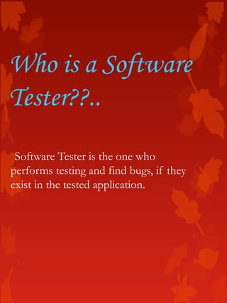 Who is a Software
Tester??..
Software Tester is the one who
performs testing and find bugs, if they
exist in the tested application.
 