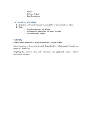- 5 Whys
- Fishbone Diagram
- Fault Tree Analysis
10. Post-Mortem Analysis
1. Definition: A retrospective analysis conducted after project completion or failure.
2. Goals:
- Learn from successes and failures.
- Improve future development and testing processes.
- Document lessons learned.
Summary
Software testing is essential for delivering high-quality, reliable software.
It involves various levels and strategies, each designed to detect defects, validate behavior, and
ensure user satisfaction.
Integrating QA processes, RCA, and post-mortems can significantly improve software
development outcomes.
 