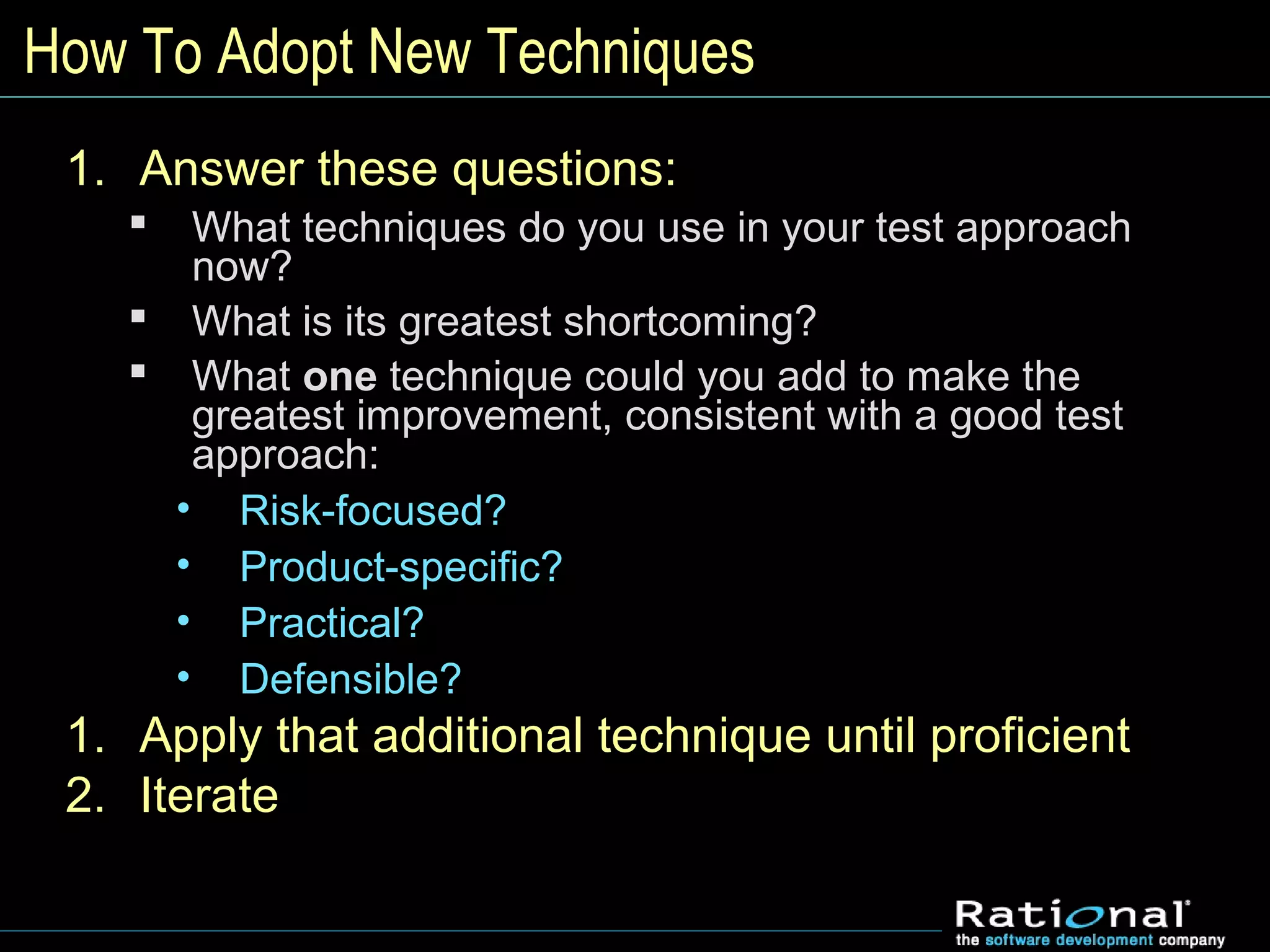 How To Adopt New Techniques
1. Answer these questions:
 What techniques do you use in your test approach
now?
 What is its greatest shortcoming?
 What one technique could you add to make the
greatest improvement, consistent with a good test
approach:
• Risk-focused?
• Product-specific?
• Practical?
• Defensible?
1. Apply that additional technique until proficient
2. Iterate
 
