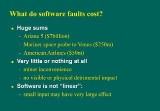 What do software faults cost?
 Huge sums
- Ariane 5 ($7billion)
- Mariner space probe to Venus ($250m)
- American Airlines ($50m)
 Very little or nothing at all
- minor inconvenience
- no visible or physical detrimental impact
 Software is not “linear”:
- small input may have very large effect
 