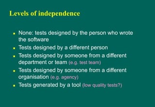 Levels of independence
 None: tests designed by the person who wrote
the software
 Tests designed by a different person
 Tests designed by someone from a different
department or team (e.g. test team)
 Tests designed by someone from a different
organisation (e.g. agency)
 Tests generated by a tool (low quality tests?)
 