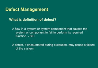Defect Management
A flaw in a system or system component that causes the
system or component to fail to perform its required
function. - SEI
A defect, if encountered during execution, may cause a failure
of the system.
What is definition of defect?
 